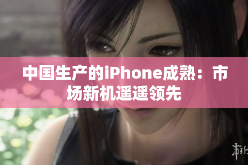 中国生产的iPhone成熟：市场新机遥遥领先