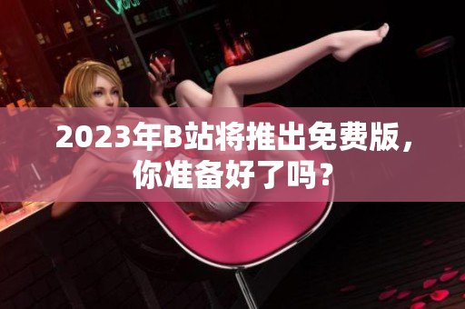 2023年B站将推出免费版，你准备好了吗？