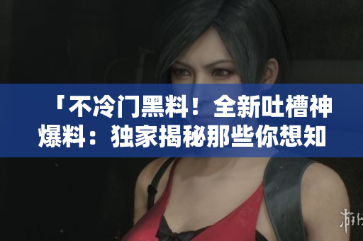 「不冷门黑料！全新吐槽神爆料：独家揭秘那些你想知道的！网络编辑分享」