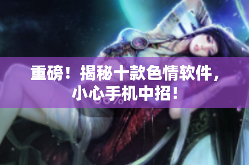 重磅！揭秘十款色情软件，小心手机中招！