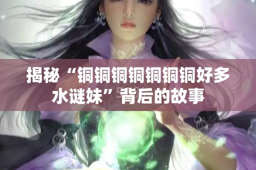 揭秘“铜铜铜铜铜铜铜好多水谜妹”背后的故事