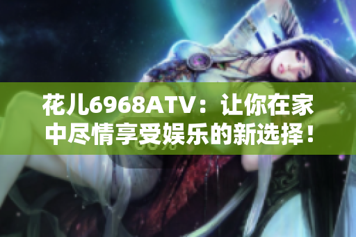 花儿6968ATV：让你在家中尽情享受娱乐的新选择！