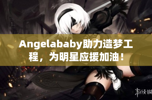 Angelababy助力造梦工程，为明星应援加油！