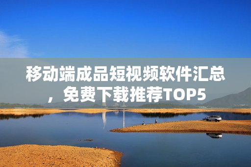 移动端成品短视频软件汇总，免费下载推荐TOP5