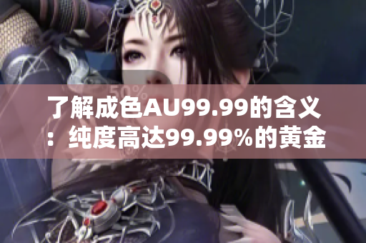 了解成色AU99.99的含义：纯度高达99.99%的黄金是什么