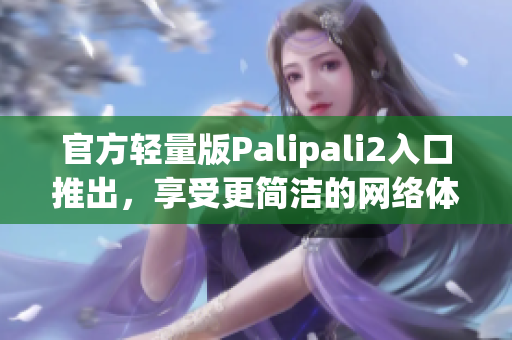 官方轻量版Palipali2入口推出，享受更简洁的网络体验