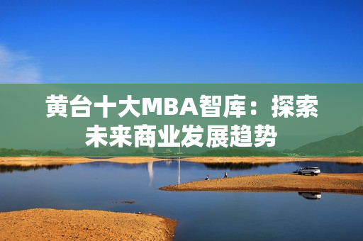 黄台十大MBA智库：探索未来商业发展趋势