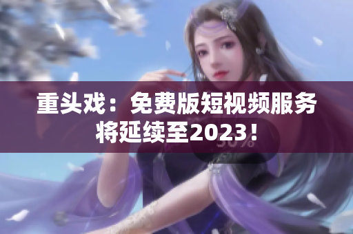 重头戏：免费版短视频服务将延续至2023！
