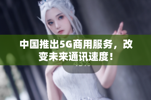中国推出5G商用服务，改变未来通讯速度！