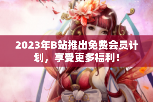 2023年B站推出免费会员计划，享受更多福利！