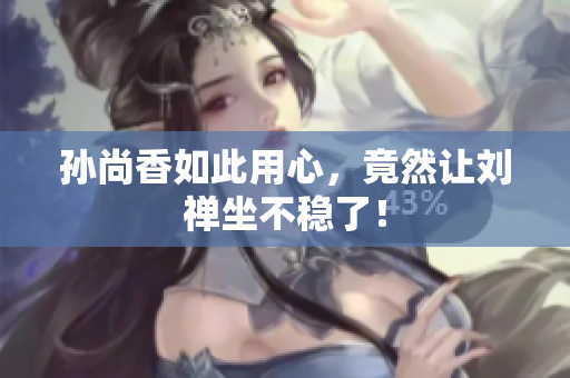 孙尚香如此用心，竟然让刘禅坐不稳了！