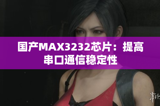 国产MAX3232芯片：提高串口通信稳定性