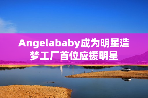 Angelababy成为明星造梦工厂首位应援明星