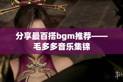 分享最百搭bgm推荐——毛多多音乐集锦