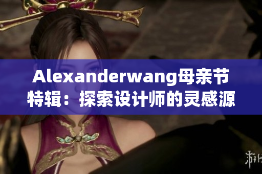 Alexanderwang母亲节特辑：探索设计师的灵感源泉