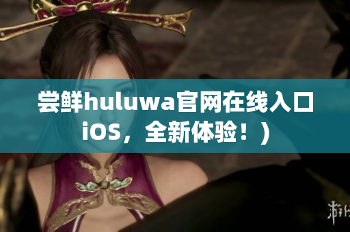 尝鲜huluwa官网在线入口iOS，全新体验！)