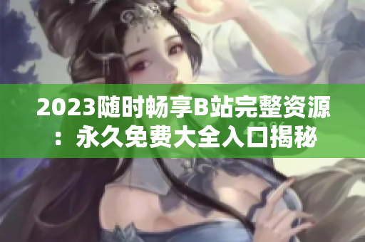 2023随时畅享B站完整资源：永久免费大全入口揭秘