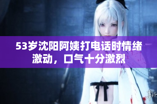 53岁沈阳阿姨打电话时情绪激动，口气十分激烈