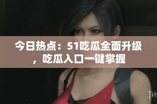 今日热点：51吃瓜全面升级，吃瓜入口一键掌握