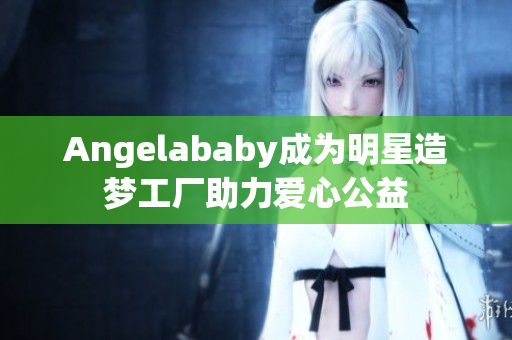 Angelababy成为明星造梦工厂助力爱心公益