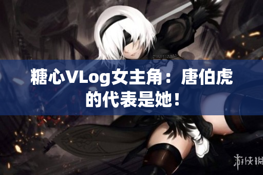 糖心VLog女主角：唐伯虎的代表是她！