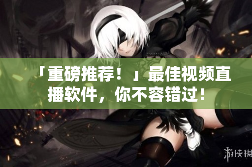 「重磅推荐！」最佳视频直播软件，你不容错过！