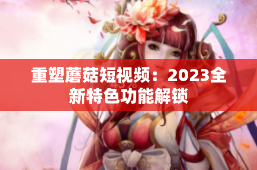 重塑蘑菇短视频：2023全新特色功能解锁