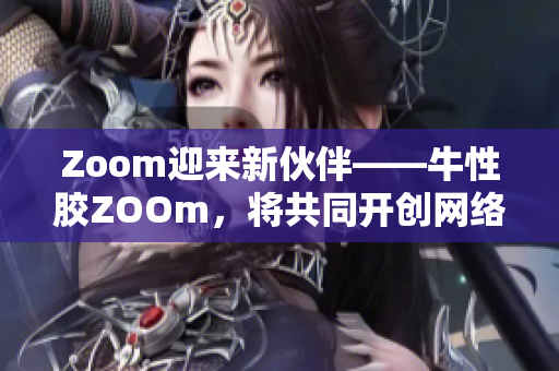Zoom迎来新伙伴——牛性胶ZOOm，将共同开创网络时代