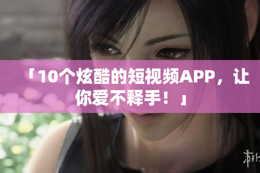「10个炫酷的短视频APP，让你爱不释手！」