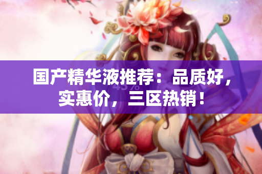 国产精华液推荐：品质好，实惠价，三区热销！