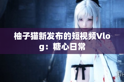 柚子猫新发布的短视频Vlog：糖心日常