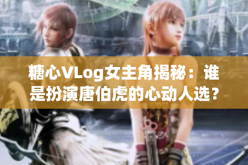 糖心VLog女主角揭秘：谁是扮演唐伯虎的心动人选？
