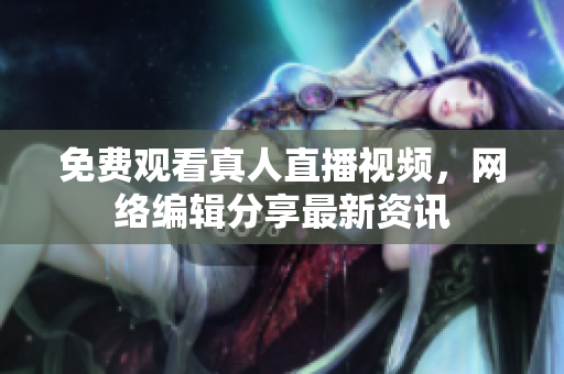 免费观看真人直播视频，网络编辑分享最新资讯