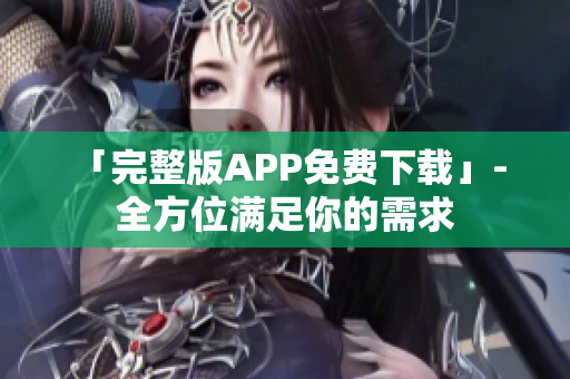 「完整版APP免费下载」- 全方位满足你的需求