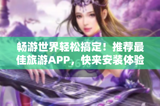 畅游世界轻松搞定！推荐最佳旅游APP，快来安装体验！