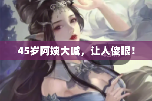 45岁阿姨大喊，让人傻眼！