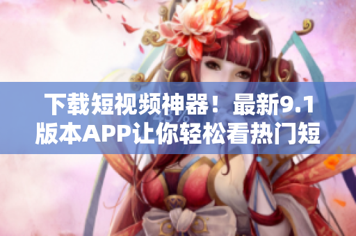 下载短视频神器！最新9.1版本APP让你轻松看热门短片