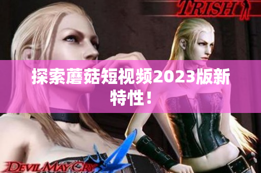 探索蘑菇短视频2023版新特性！