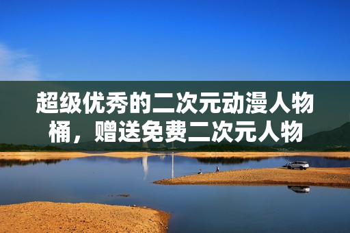 超级优秀的二次元动漫人物桶，赠送免费二次元人物