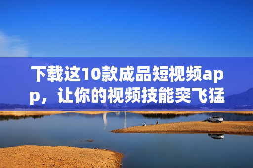下载这10款成品短视频app，让你的视频技能突飞猛进！
