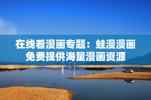 在线看漫画专题：蛙漫漫画免费提供海量漫画资源