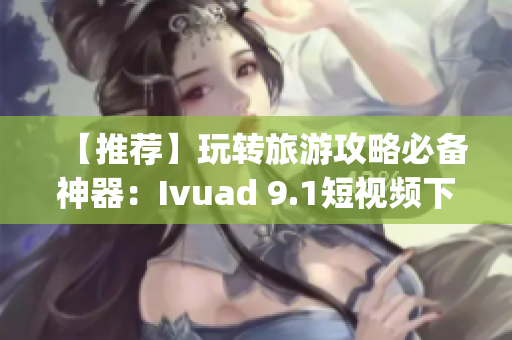 【推荐】玩转旅游攻略必备神器：Ivuad 9.1短视频下载 & 安装免费版