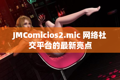 JMComicios2.mic 网络社交平台的最新亮点