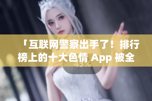 「互联网警察出手了！排行榜上的十大色情 App 被全网下架」