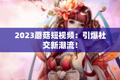 2023蘑菇短视频：引爆社交新潮流！