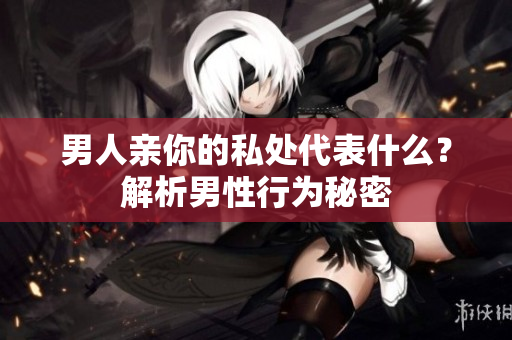 男人亲你的私处代表什么？解析男性行为秘密