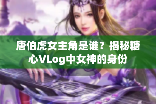 唐伯虎女主角是谁？揭秘糖心VLog中女神的身份