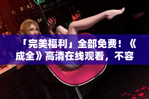 「完美福利」全部免费！《成全》高清在线观看，不容错过！