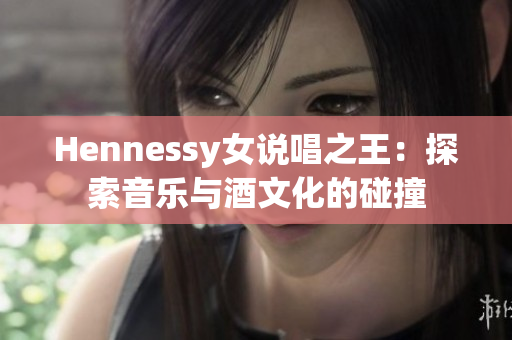 Hennessy女说唱之王：探索音乐与酒文化的碰撞
