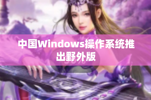 中国Windows操作系统推出野外版